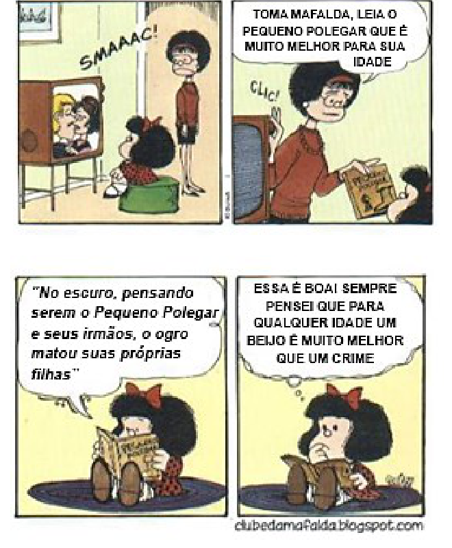 Tirinha da Mafalda, de Quino, em quatro quadrinhos. 1º: Mafalda, sentada num pufe, assiste na TV a um casal se beijando (“SMAAAC!”), com a mãe em pé atrás dela. 2º: a mãe desliga o aparelho (“CLIC!”) e lhe entrega um livro: “TOMA MAFALDA, LEIA O PEQUENO POLEGAR QUE É MUITO MELHOR PARA SUA IDADE”. 3º: Mafalda lê em voz alta: “No escuro, pensando serem o Pequeno Polegar e seus irmãos, o ogro matou suas próprias filhas”. 4º: Mafalda, pensativa, conclui: “ESSA É BOA! SEMPRE PENSEI QUE PARA QUALQUER IDADE UM BEIJO É MUITO MELHOR QUE UM CRIME”. (clubedamafalda.blogspot.com)